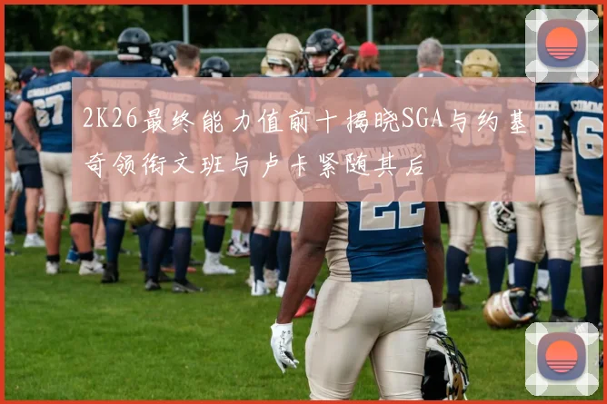 2K26最终能力值前十揭晓SGA与约基奇领衔文班与卢卡紧随其后