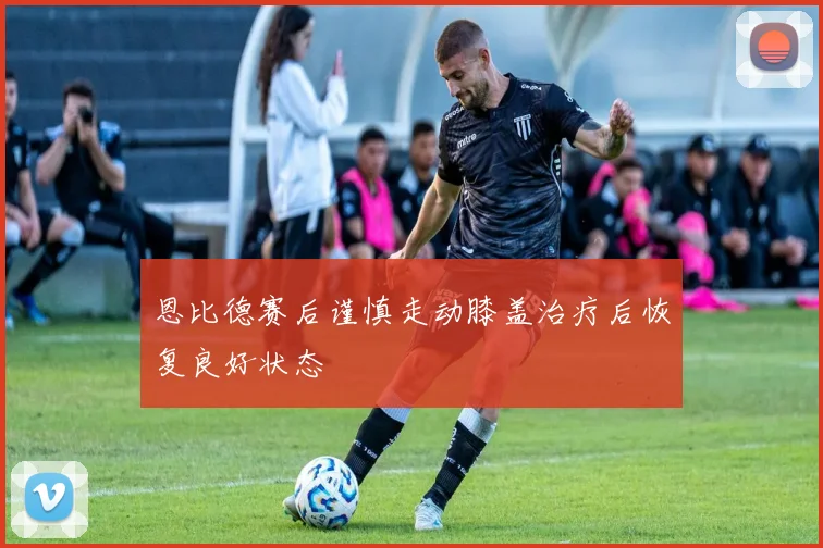恩比德赛后谨慎走动膝盖治疗后恢复良好状态