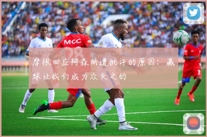 摩根回应阿森纳遭批评的原因：赢球让我们成为众矢之的