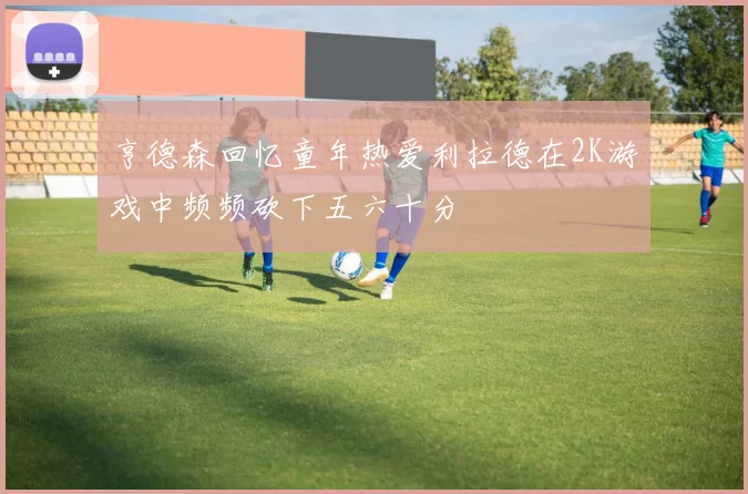 亨德森回忆童年热爱利拉德在2K游戏中频频砍下五六十分