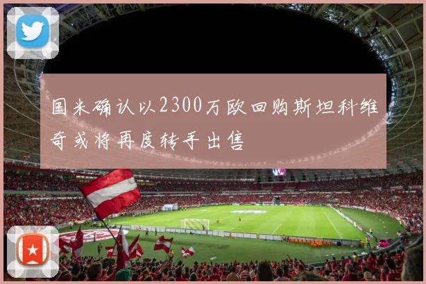 国米确认以2300万欧回购斯坦科维奇或将再度转手出售