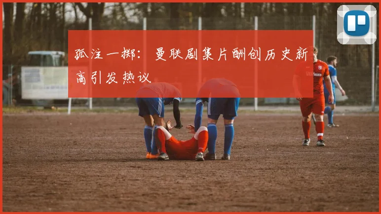孤注一掷：曼联剧集片酬创历史新高引发热议