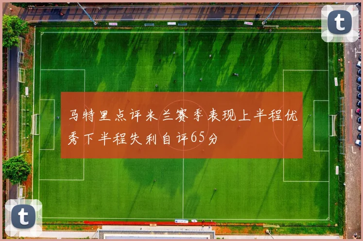 马特里点评米兰赛季表现上半程优秀下半程失利自评65分