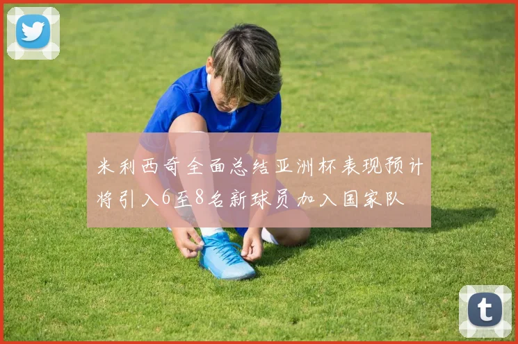 米利西奇全面总结亚洲杯表现预计将引入6至8名新球员加入国家队
