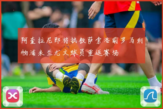 阿奎拉尼即将执教萨索洛前罗马利物浦米兰尤文球员重返赛场