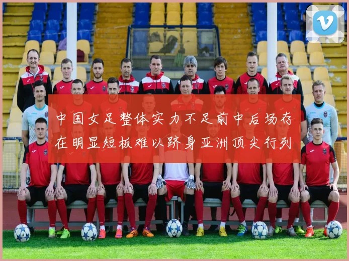 中国女足整体实力不足前中后场存在明显短板难以跻身亚洲顶尖行列