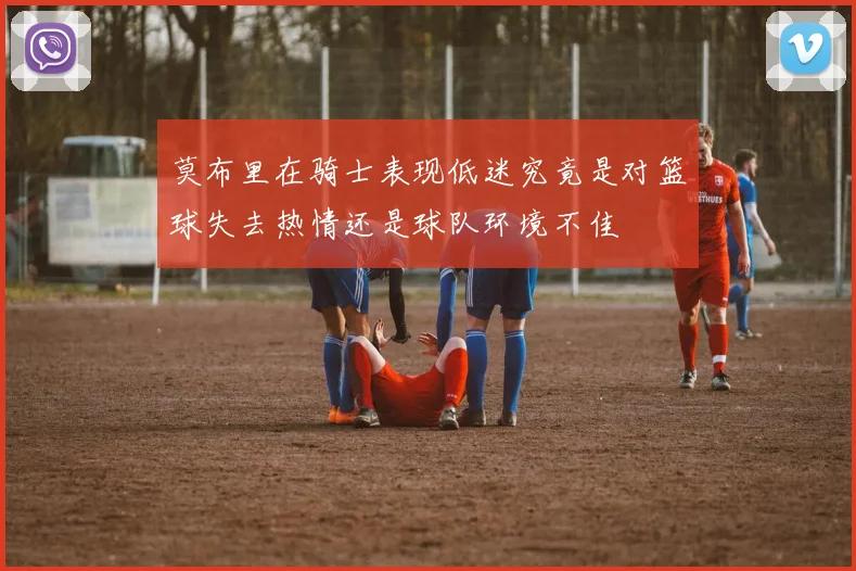 莫布里在骑士表现低迷究竟是对篮球失去热情还是球队环境不佳