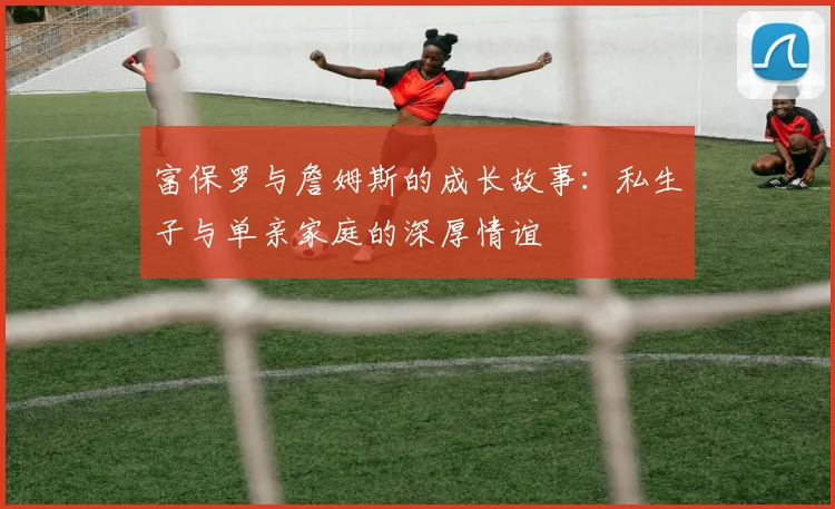 富保罗与詹姆斯的成长故事：私生子与单亲家庭的深厚情谊