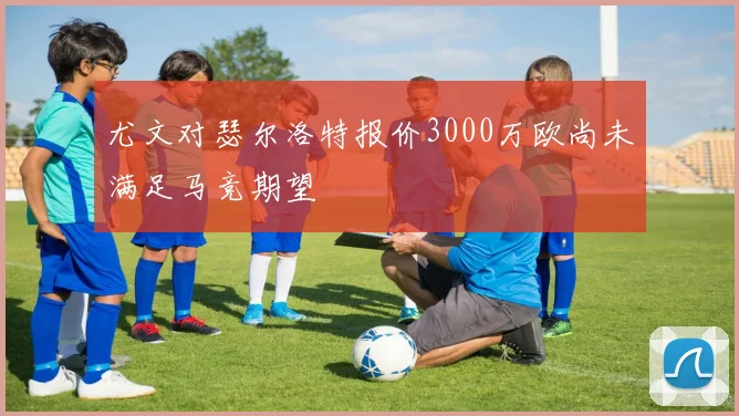 尤文对瑟尔洛特报价3000万欧尚未满足马竞期望